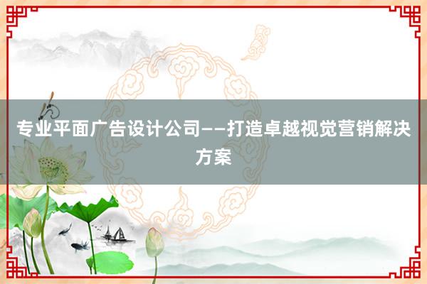 专业平面广告设计公司——打造卓越视觉营销解决方案