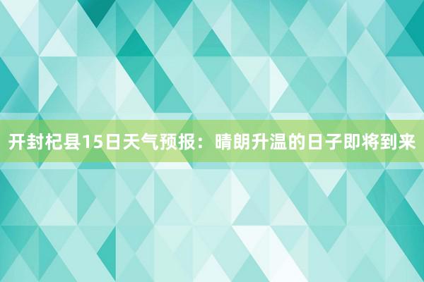 开封杞县15日天气预报：晴朗升温的日子即将到来