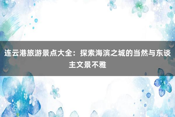 连云港旅游景点大全：探索海滨之城的当然与东谈主文景不雅